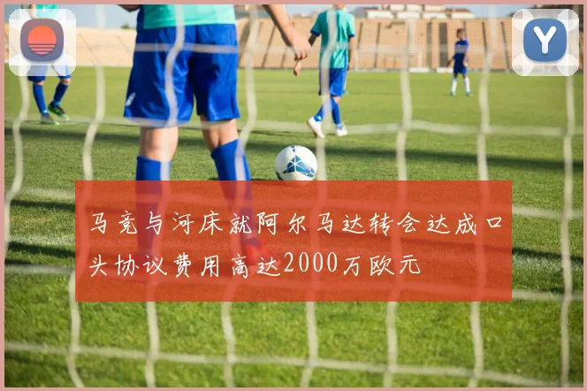 马竞与河床就阿尔马达转会达成口头协议费用高达2000万欧元