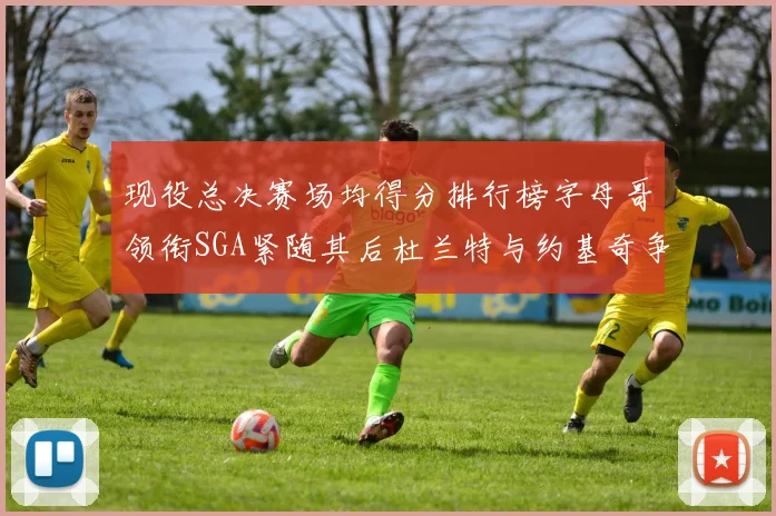 现役总决赛场均得分排行榜字母哥领衔SGA紧随其后杜兰特与约基奇争夺第三名