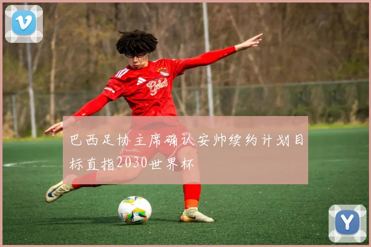 巴西足协主席确认安帅续约计划目标直指2030世界杯