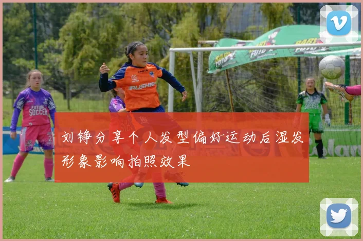 刘铮分享个人发型偏好运动后湿发形象影响拍照效果