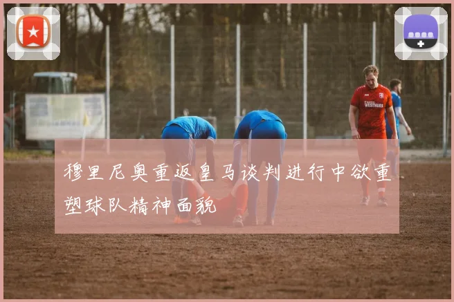 穆里尼奥重返皇马谈判进行中欲重塑球队精神面貌