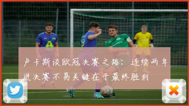 卢卡斯谈欧冠决赛之路：连续两年进决赛不易关键在于最终胜利