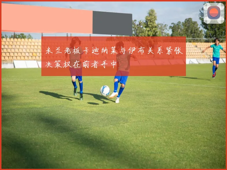 米兰老板卡迪纳莱与伊布关系紧张决策权在前者手中