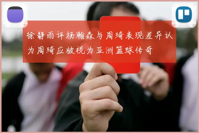 徐静雨评杨瀚森与周琦表现差异认为周琦应被视为亚洲篮球传奇