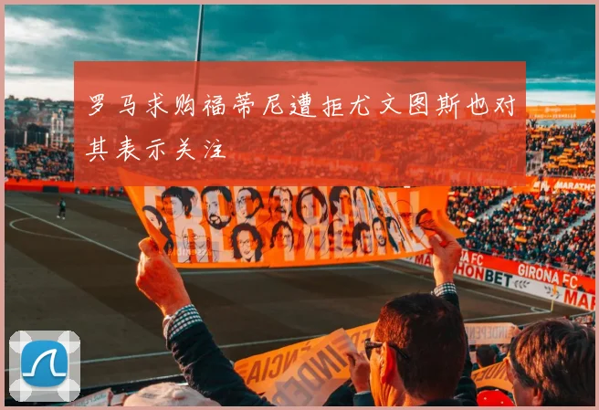 罗马求购福蒂尼遭拒尤文图斯也对其表示关注