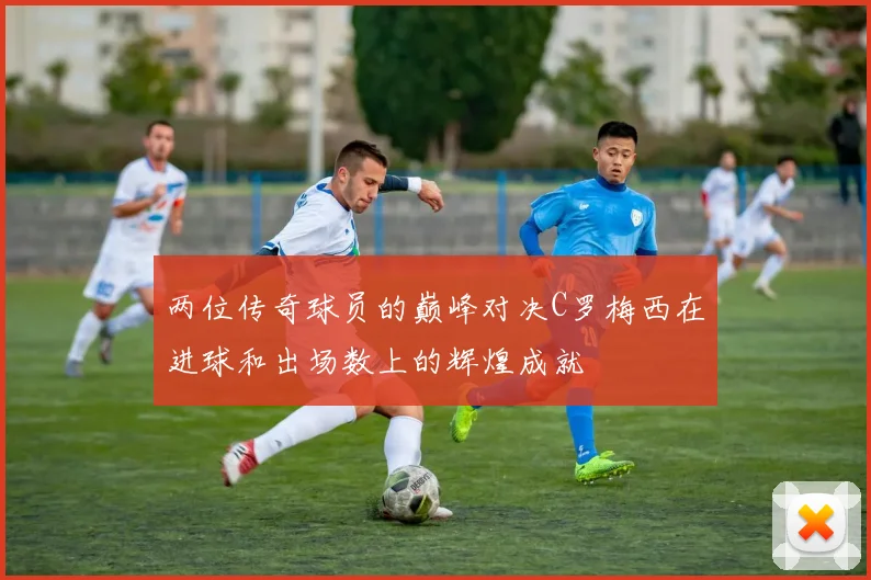 两位传奇球员的巅峰对决C罗梅西在进球和出场数上的辉煌成就