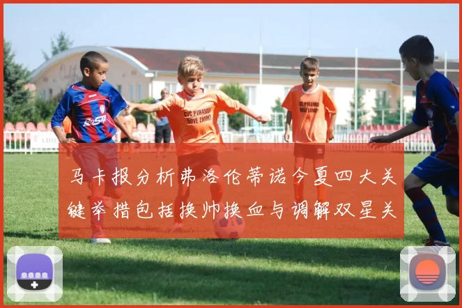 马卡报分析弗洛伦蒂诺今夏四大关键举措包括换帅换血与调解双星关系