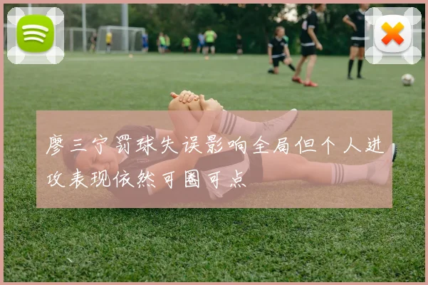 廖三宁罚球失误影响全局但个人进攻表现依然可圈可点