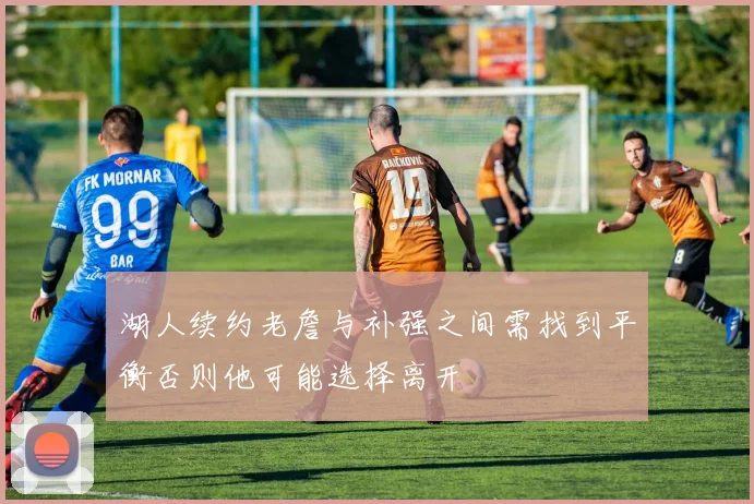 湖人续约老詹与补强之间需找到平衡否则他可能选择离开