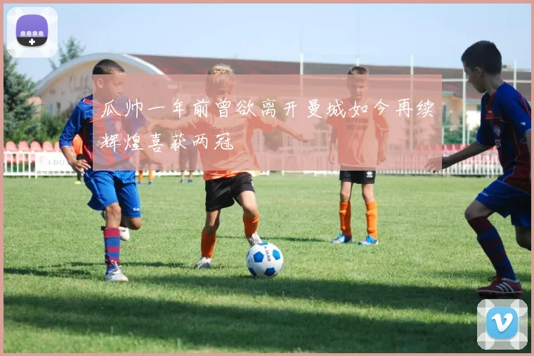 瓜帅一年前曾欲离开曼城如今再续辉煌喜获两冠