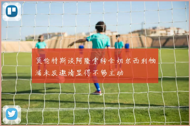 莫伦特斯谈阿隆索转会切尔西利物浦未发邀请显得不够主动
