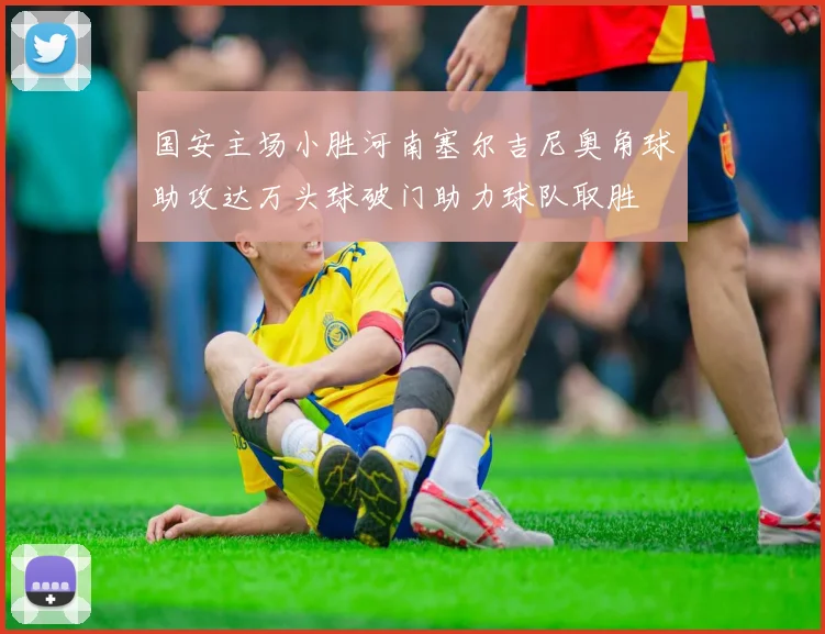 国安主场小胜河南塞尔吉尼奥角球助攻达万头球破门助力球队取胜